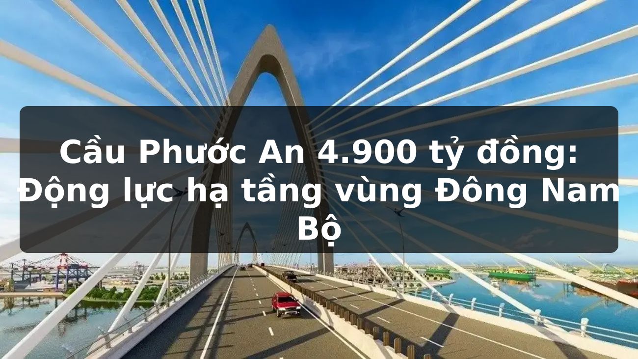 Cầu Phước An 4.900 tỷ đồng: Động lực hạ tầng vùng Đông Nam Bộ