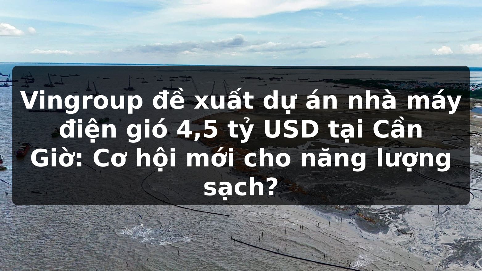 Vingroup đề xuất dự án nhà máy điện gió 4,5 tỷ USD tại Cần Giờ: Cơ hội mới cho năng lượng sạch?